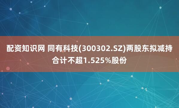 配资知识网 同有科技(300302.SZ)两股东拟减持合计不超1.525%股份