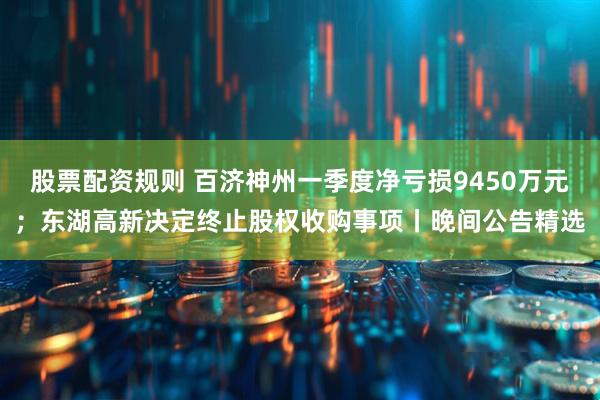 股票配资规则 百济神州一季度净亏损9450万元；东湖高新决定终止股权收购事项丨晚间公告精选
