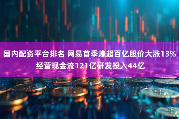 国内配资平台排名 网易首季赚超百亿股价大涨13% 经营现金流121亿研发投入44亿