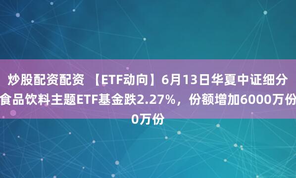 炒股配资配资 【ETF动向】6月13日华夏中证细分食品饮料主题ETF基金跌2.27%，份额增加6000万份