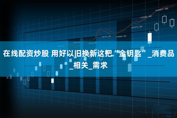 在线配资炒股 用好以旧换新这把“金钥匙”_消费品_相关_需求