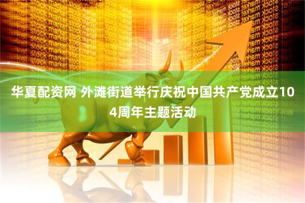 华夏配资网 外滩街道举行庆祝中国共产党成立104周年主题活动