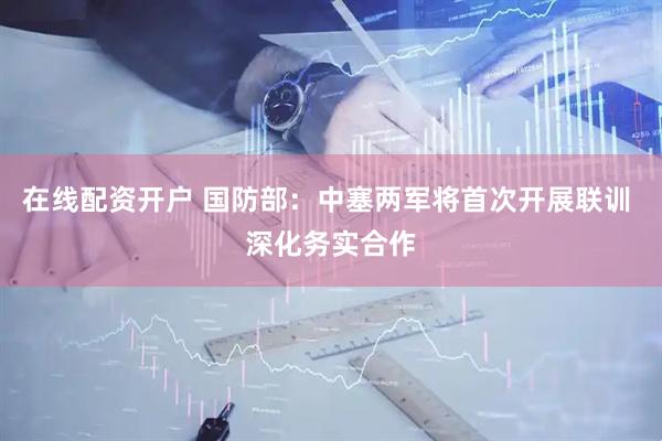在线配资开户 国防部：中塞两军将首次开展联训 深化务实合作