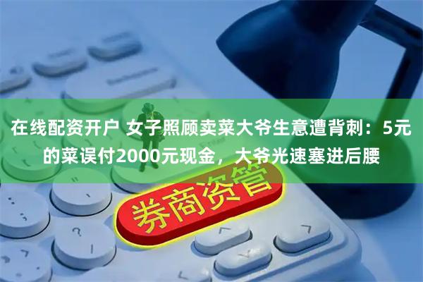 在线配资开户 女子照顾卖菜大爷生意遭背刺：5元的菜误付2000元现金，大爷光速塞进后腰