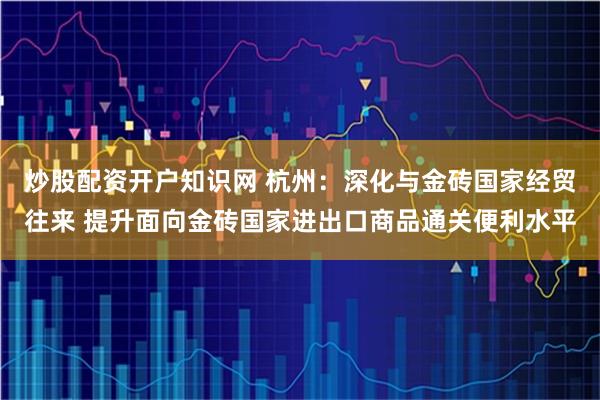 炒股配资开户知识网 杭州：深化与金砖国家经贸往来 提升面向金砖国家进出口商品通关便利水平