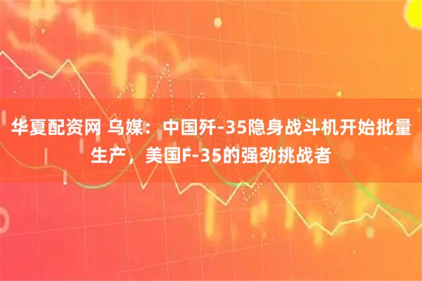 华夏配资网 乌媒：中国歼-35隐身战斗机开始批量生产，美国F-35的强劲挑战者
