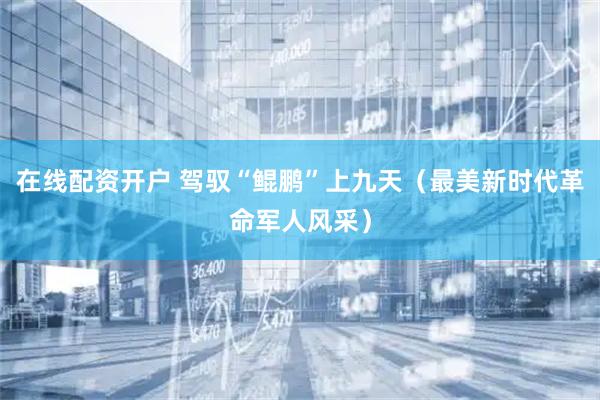在线配资开户 驾驭“鲲鹏”上九天（最美新时代革命军人风采）