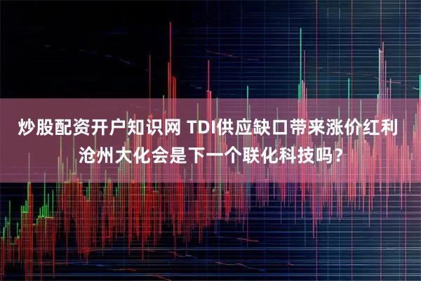 炒股配资开户知识网 TDI供应缺口带来涨价红利 沧州大化会是下一个联化科技吗？