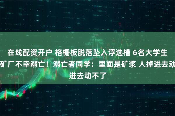 在线配资开户 格栅板脱落坠入浮选槽 6名大学生在选矿厂不幸溺亡！溺亡者同学：里面是矿浆 人掉进去动不了