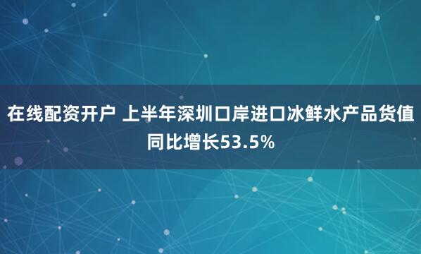 在线配资开户 上半年深圳口岸进口冰鲜水产品货值同比增长53.5%