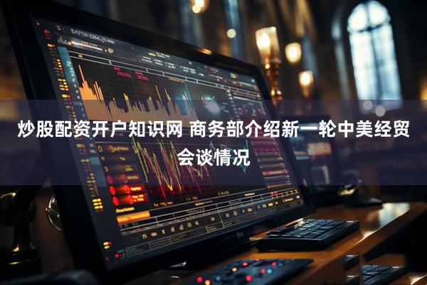炒股配资开户知识网 商务部介绍新一轮中美经贸会谈情况