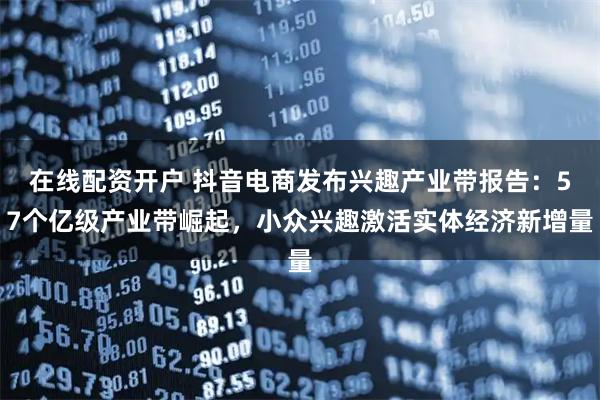 在线配资开户 抖音电商发布兴趣产业带报告：57个亿级产业带崛起，小众兴趣激活实体经济新增量