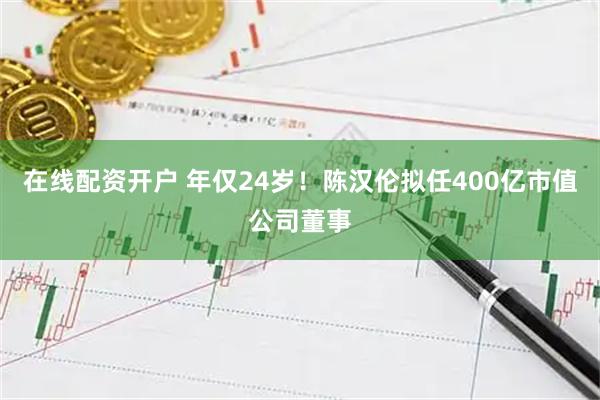 在线配资开户 年仅24岁！陈汉伦拟任400亿市值公司董事