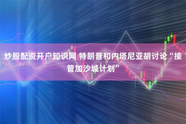炒股配资开户知识网 特朗普和内塔尼亚胡讨论“接管加沙城计划”