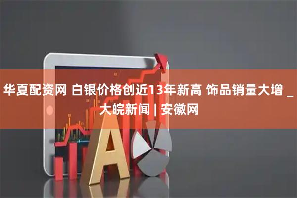 华夏配资网 白银价格创近13年新高 饰品销量大增 _大皖新闻 | 安徽网