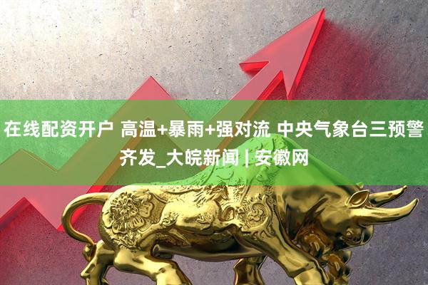 在线配资开户 高温+暴雨+强对流 中央气象台三预警齐发_大皖新闻 | 安徽网