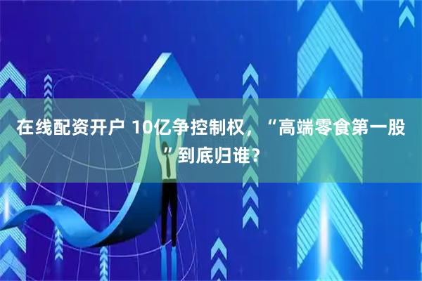 在线配资开户 10亿争控制权，“高端零食第一股”到底归谁？
