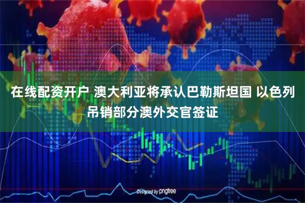 在线配资开户 澳大利亚将承认巴勒斯坦国 以色列吊销部分澳外交官签证