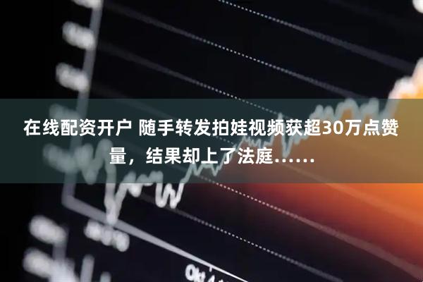 在线配资开户 随手转发拍娃视频获超30万点赞量，结果却上了法庭……