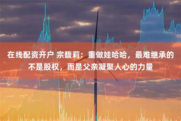在线配资开户 宗馥莉：重做娃哈哈，最难继承的不是股权，而是父亲凝聚人心的力量