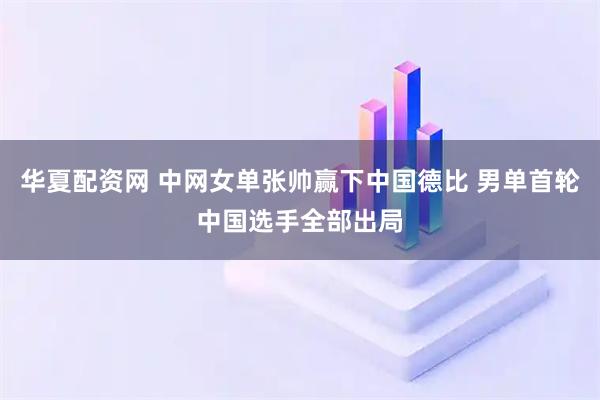 华夏配资网 中网女单张帅赢下中国德比 男单首轮中国选手全部出局