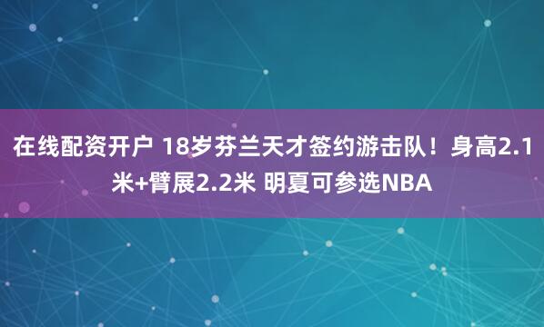 在线配资开户 18岁芬兰天才签约游击队！身高2.1米+臂展2.2米 明夏可参选NBA