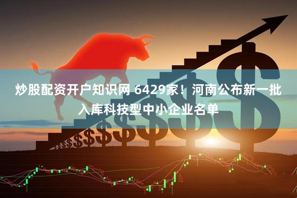 炒股配资开户知识网 6429家！河南公布新一批入库科技型中小企业名单