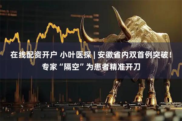 在线配资开户 小叶医探 | 安徽省内双首例突破！专家“隔空”为患者精准开刀