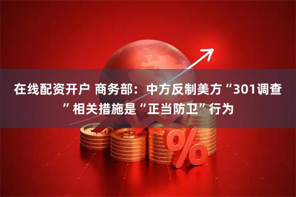 在线配资开户 商务部：中方反制美方“301调查”相关措施是“正当防卫”行为