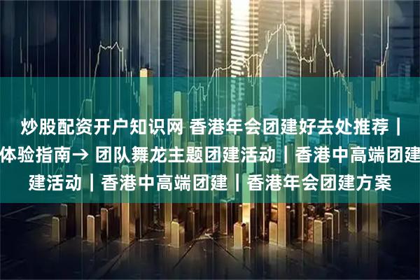 炒股配资开户知识网 香港年会团建好去处推荐|打卡瑞吉酒店,顶奢体验指南→ 团队舞龙主题团建活动|香港中高端团建|香港年会团建方案