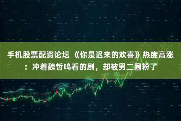 手机股票配资论坛 《你是迟来的欢喜》热度高涨：冲着魏哲鸣看的剧，却被男二圈粉了