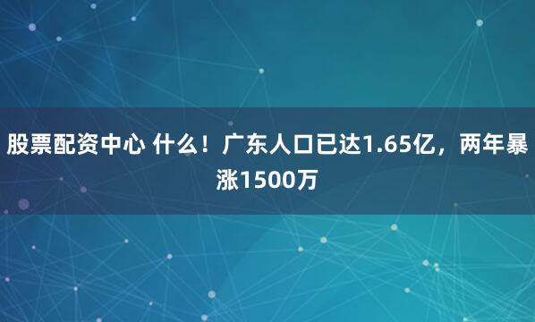股票配资中心 什么！广东人口已达1.65亿，两年暴涨1500万