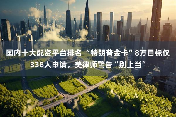 国内十大配资平台排名 “特朗普金卡”8万目标仅338人申请,美律师警告“别上当”