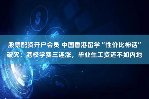股票配资开户会员 中国香港留学“性价比神话”破灭：港校学费三连涨，毕业生工资还不如内地