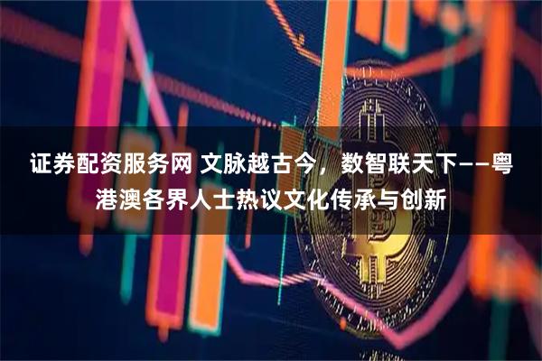 证券配资服务网 文脉越古今，数智联天下——粤港澳各界人士热议文化传承与创新