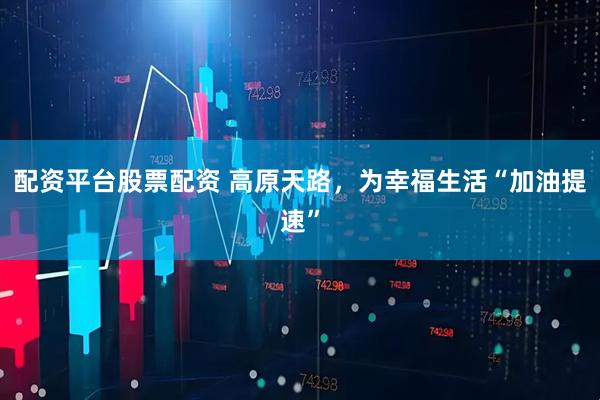 配资平台股票配资 高原天路，为幸福生活“加油提速”
