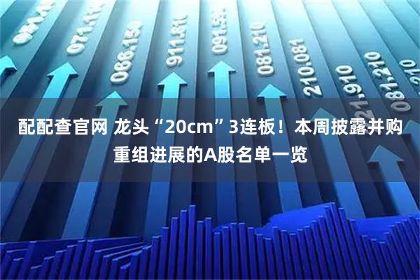 配配查官网 龙头“20cm”3连板！本周披露并购重组进展的A股名单一览