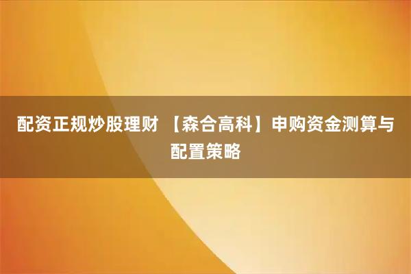 配资正规炒股理财 【森合高科】申购资金测算与配置策略