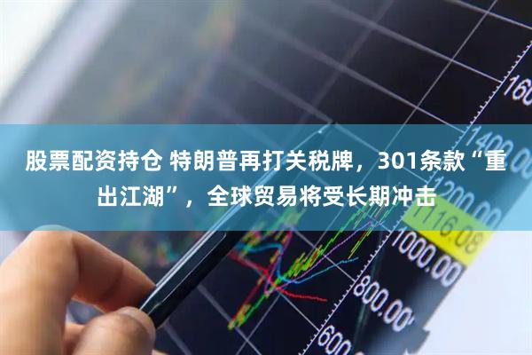 股票配资持仓 特朗普再打关税牌，301条款“重出江湖”，全球贸易将受长期冲击