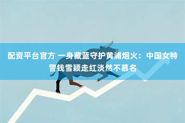 配资平台官方 一身藏蓝守护黄浦烟火：中国女特警钱雪颖走红淡然不慕名