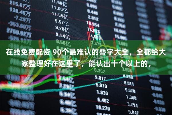 在线免费配资 90个最难认的叠字大全，全都给大家整理好在这里了，能认出十个以上的，