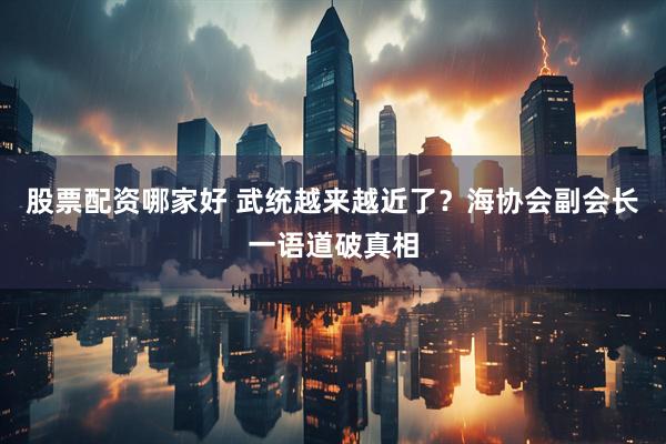 股票配资哪家好 武统越来越近了？海协会副会长一语道破真相