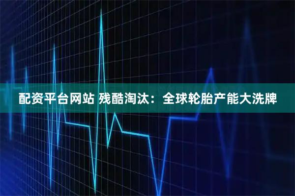 配资平台网站 残酷淘汰：全球轮胎产能大洗牌