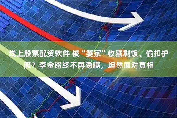 线上股票配资软件 被“婆家”收藏剩饭、偷扣护照？李金铭终不再隐瞒，坦然面对真相