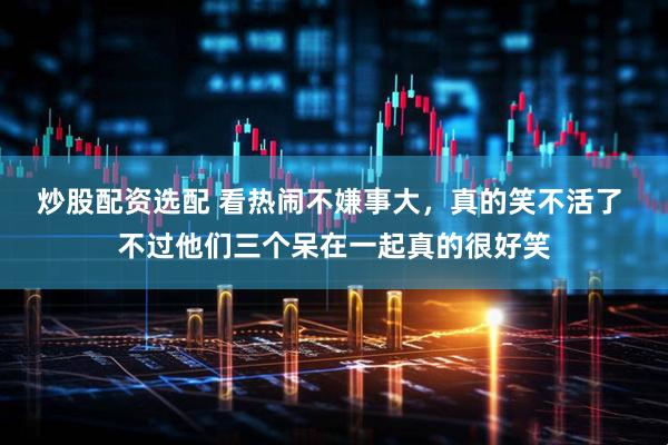 炒股配资选配 看热闹不嫌事大，真的笑不活了 不过他们三个呆在一起真的很好笑
