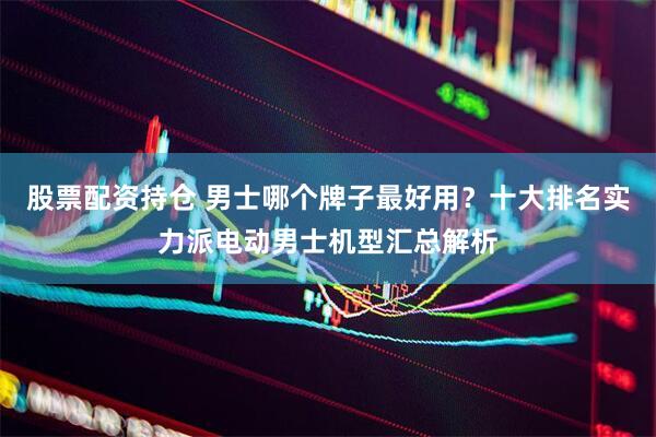 股票配资持仓 男士哪个牌子最好用？十大排名实力派电动男士机型汇总解析