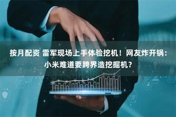 按月配资 雷军现场上手体验挖机！网友炸开锅：小米难道要跨界造挖掘机？