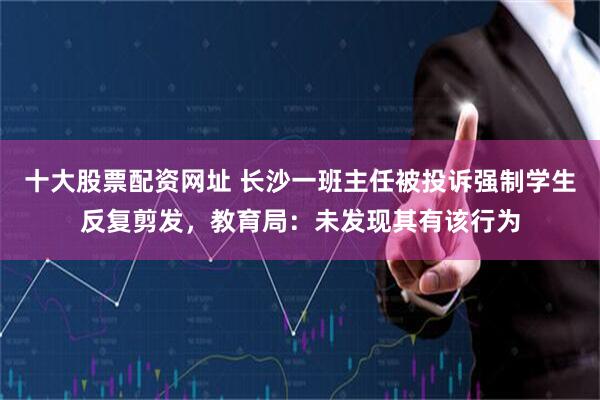 十大股票配资网址 长沙一班主任被投诉强制学生反复剪发，教育局：未发现其有该行为