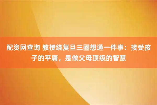配资网查询 教授绕复旦三圈想通一件事：接受孩子的平庸，是做父母顶级的智慧