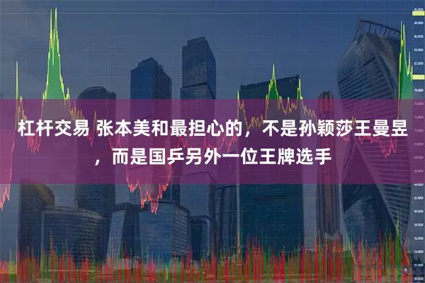 杠杆交易 张本美和最担心的，不是孙颖莎王曼昱，而是国乒另外一位王牌选手